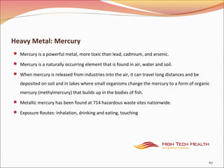 Heavy Metal: Mercury
 Mercury is a powerful metal, more toxic than lead, cadmium, and arsenic.
 Mercury is a naturally occurring element that is found in air, water and soil.
 When mercury is released from industries into the air, it can travel long distances and be
deposited on soil and in lakes where small organisms change the mercury to a form of organic
mercury (methylmercury) that builds up in the bodies of fish.
 Metallic mercury has been found at 714 hazardous waste sites nationwide.
 Exposure Routes: inhalation, drinking and eating, touching
67
 