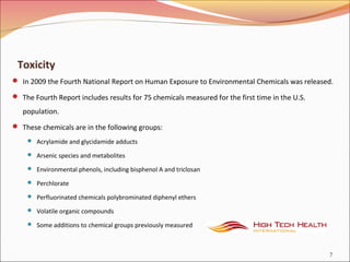 Toxicity
 In 2009 the Fourth National Report on Human Exposure to Environmental Chemicals was released.
 The Fourth Report includes results for 75 chemicals measured for the first time in the U.S.
population.
 These chemicals are in the following groups:
 Acrylamide and glycidamide adducts
 Arsenic species and metabolites
 Environmental phenols, including bisphenol A and triclosan
 Perchlorate
 Perfluorinated chemicals polybrominated diphenyl ethers
 Volatile organic compounds
 Some additions to chemical groups previously measured
7
 