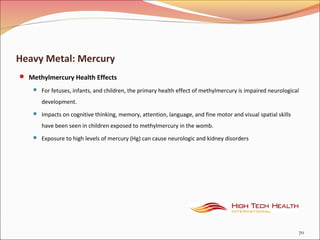 Heavy Metal: Mercury
 Methylmercury Health Effects
 For fetuses, infants, and children, the primary health effect of methylmercury is impaired neurological
development.
 Impacts on cognitive thinking, memory, attention, language, and fine motor and visual spatial skills
have been seen in children exposed to methylmercury in the womb.
 Exposure to high levels of mercury (Hg) can cause neurologic and kidney disorders
70
 