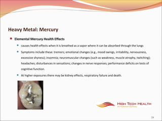 Heavy Metal: Mercury
 Elemental Mercury Health Effects
 causes health effects when it is breathed as a vapor where it can be absorbed through the lungs
 Symptoms include these: tremors; emotional changes (e.g., mood swings, irritability, nervousness,
excessive shyness); insomnia; neuromuscular changes (such as weakness, muscle atrophy, twitching);
headaches; disturbances in sensations; changes in nerve responses; performance deficits on tests of
cognitive function.
 At higher exposures there may be kidney effects, respiratory failure and death.
72
 
