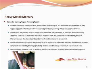 Heavy Metal: Mercury
 Elemental Mercury Vapor, “Smoking Teeth”
 Elemental mercury is a heavy, shiny, silver-white, odorless liquid. It is nonflammable, but releases toxic
vapor, especially when heated. Odor does not provide any warning of hazardous concentrations.
 Inhalation is the primary route of exposure to elemental mercury vapor or aerosols, which are readily
absorbed. Virtually no elemental mercury is absorbed from the gastrointestinal tract or by the skin.
Mercury crosses the placenta and can be transferred to infants via breast milk.
 Inhalation of mercury vapor is the primary route of exposure to elemental mercury. Inhaled vapor is almost
completely absorbed by the lungs (75-80%). Neither liquid mercury nor mercury vapor has an odor
 Mercury vapor is heavier than air and may therefore accumulate in poorly ventilated or low-lying areas
73
 