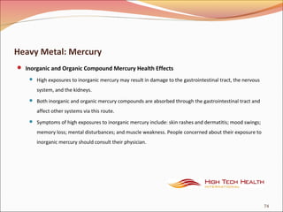 Heavy Metal: Mercury
 Inorganic and Organic Compound Mercury Health Effects
 High exposures to inorganic mercury may result in damage to the gastrointestinal tract, the nervous
system, and the kidneys.
 Both inorganic and organic mercury compounds are absorbed through the gastrointestinal tract and
affect other systems via this route.
 Symptoms of high exposures to inorganic mercury include: skin rashes and dermatitis; mood swings;
memory loss; mental disturbances; and muscle weakness. People concerned about their exposure to
inorganic mercury should consult their physician.
74
 
