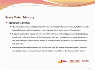 Heavy Metal: Mercury
 Additional Health Effects
 The major route of exposure to elemental mercury is inhalation of mercury vapor. Symptoms of acute
toxicity following high-level exposure to mercury vapor occur within hours of the exposure.
 Respiratory symptoms include corrosive bronchitis with fever chills and dyspnea, which can progress
to pulmonary edema or fibrosis. Abdominal cramps, diarrhea, renal dysfunction, visual disturbances,
and central nervous system damage leading to neuropsychiatric disturbances and intention tremors
may also occur.
 Mercury can cross the blood-brain and placental barriers. It is also excreted in breast milk. Children
may be at increased risk for pulmonary toxicity and are more likely to develop respiratory failure.
75
 