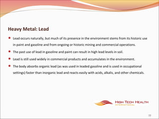 Heavy Metal: Lead
 Lead occurs naturally, but much of its presence in the environment stems from its historic use
in paint and gasoline and from ongoing or historic mining and commercial operations.
 The past use of lead in gasoline and paint can result in high lead levels in soil.
 Lead is still used widely in commercial products and accumulates in the environment.
 The body absorbs organic lead (as was used in leaded gasoline and is used in occupational
settings) faster than inorganic lead and reacts easily with acids, alkalis, and other chemicals.
77
 