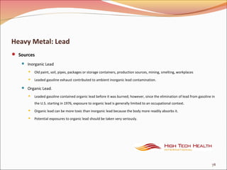 Heavy Metal: Lead
 Sources
 Inorganic Lead
 Old paint, soil, pipes, packages or storage containers, production sources, mining, smelting, workplaces
 Leaded gasoline exhaust contributed to ambient inorganic lead contamination.
 Organic Lead.
 Leaded gasoline contained organic lead before it was burned; however, since the elimination of lead from gasoline in
the U.S. starting in 1976, exposure to organic lead is generally limited to an occupational context.
 Organic lead can be more toxic than inorganic lead because the body more readily absorbs it.
 Potential exposures to organic lead should be taken very seriously.
78
 