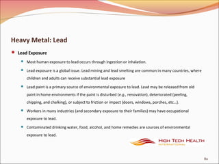 Heavy Metal: Lead
 Lead Exposure
 Most human exposure to lead occurs through ingestion or inhalation.
 Lead exposure is a global issue. Lead mining and lead smelting are common in many countries, where
children and adults can receive substantial lead exposure
 Lead paint is a primary source of environmental exposure to lead. Lead may be released from old
paint in home environments if the paint is disturbed (e.g., renovation), deteriorated (peeling,
chipping, and chalking), or subject to friction or impact (doors, windows, porches, etc…).
 Workers in many industries (and secondary exposure to their families) may have occupational
exposure to lead.
 Contaminated drinking water, food, alcohol, and home remedies are sources of environmental
exposure to lead.
80
 
