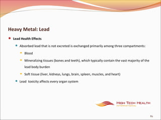 Heavy Metal: Lead
 Lead Health Effects
 Absorbed lead that is not excreted is exchanged primarily among three compartments:
 Blood
 Mineralizing tissues (bones and teeth), which typically contain the vast majority of the
lead body burden
 Soft tissue (liver, kidneys, lungs, brain, spleen, muscles, and heart)
 Lead toxicity affects every organ system
82
 