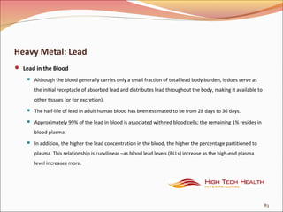 Heavy Metal: Lead
 Lead in the Blood
 Although the blood generally carries only a small fraction of total lead body burden, it does serve as
the initial receptacle of absorbed lead and distributes lead throughout the body, making it available to
other tissues (or for excretion).
 The half-life of lead in adult human blood has been estimated to be from 28 days to 36 days.
 Approximately 99% of the lead in blood is associated with red blood cells; the remaining 1% resides in
blood plasma.
 In addition, the higher the lead concentration in the blood, the higher the percentage partitioned to
plasma. This relationship is curvilinear –as blood lead levels (BLLs) increase as the high-end plasma
level increases more.
83
 