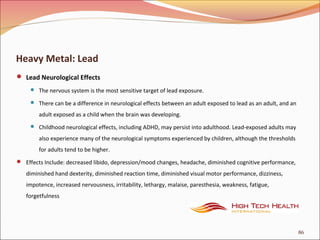 Heavy Metal: Lead
 Lead Neurological Effects
 The nervous system is the most sensitive target of lead exposure.
 There can be a difference in neurological effects between an adult exposed to lead as an adult, and an
adult exposed as a child when the brain was developing.
 Childhood neurological effects, including ADHD, may persist into adulthood. Lead-exposed adults may
also experience many of the neurological symptoms experienced by children, although the thresholds
for adults tend to be higher.
 Effects Include: decreased libido, depression/mood changes, headache, diminished cognitive performance,
diminished hand dexterity, diminished reaction time, diminished visual motor performance, dizziness,
impotence, increased nervousness, irritability, lethargy, malaise, paresthesia, weakness, fatigue,
forgetfulness
86
 