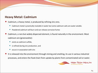 Heavy Metal: Cadmium
 Cadmium, a heavy metal, is produced by refining zinc ores.
 Cadmium metal is practically insoluble in water but some cadmium salts are water soluble.
 Powdered cadmium will burn and can release corrosive fumes
 Cadmium, a rare but widely dispersed element, is found naturally in the environment. Most
cadmium ore (greenockite):
 exists as cadmium sulfide,
 is refined during zinc production, and
 occurs in association with zinc
 It is released into the environment through mining and smelting, its use in various industrial
processes, and enters the food chain from uptake by plants from contaminated soil or water.
89
 