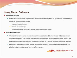 Heavy Metal: Cadmium
 Cadmium Sources
 Cadmium has been widely dispersed into the environment through the air by its mining and smelting as
well as by other manmade routes:
 Usage of phosphate fertilizers
 Presence in sewage sludge
 Various industrial uses such as NiCd batteries, plating, pigments and plastics
 Industrial Processes
 The most important sources of airborne cadmium are smelters. Other sources of airborne cadmium
include burning fossil fuels such as coal or oil and incineration of municipal waste such as plastics and
nickel-cadmium batteries. Cadmium also escapes into the air from iron and steel production facilities.
 Cadmium is used mainly in metal plating, in producing pigments, in NiCad batteries, as stabilizers in
plastics, and as a neutron absorbent in nuclear reactors.
90
 