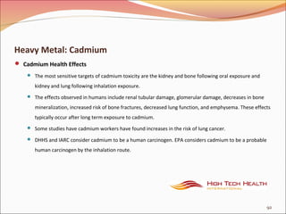 Heavy Metal: Cadmium
 Cadmium Health Effects
 The most sensitive targets of cadmium toxicity are the kidney and bone following oral exposure and
kidney and lung following inhalation exposure.
 The effects observed in humans include renal tubular damage, glomerular damage, decreases in bone
mineralization, increased risk of bone fractures, decreased lung function, and emphysema. These effects
typically occur after long term exposure to cadmium.
 Some studies have cadmium workers have found increases in the risk of lung cancer.
 DHHS and IARC consider cadmium to be a human carcinogen. EPA considers cadmium to be a probable
human carcinogen by the inhalation route.
92
 