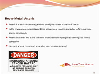 Heavy Metal: Arsenic
 Arsenic is a naturally occurring element widely distributed in the earth's crust.
 In the environment, arsenic is combined with oxygen, chlorine, and sulfur to form inorganic
arsenic compounds.
 Arsenic in animals and plants combines with carbon and hydrogen to form organic arsenic
compounds.
 Inorganic arsenic compounds are mainly used to preserve wood.
95
 