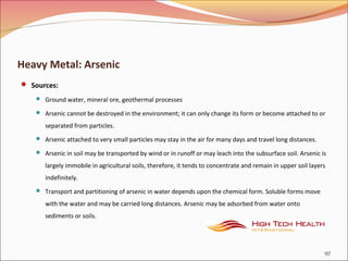 Heavy Metal: Arsenic
 Sources:
 Ground water, mineral ore, geothermal processes
 Arsenic cannot be destroyed in the environment; it can only change its form or become attached to or
separated from particles.
 Arsenic attached to very small particles may stay in the air for many days and travel long distances.
 Arsenic in soil may be transported by wind or in runoff or may leach into the subsurface soil. Arsenic is
largely immobile in agricultural soils, therefore, it tends to concentrate and remain in upper soil layers
indefinitely.
 Transport and partitioning of arsenic in water depends upon the chemical form. Soluble forms move
with the water and may be carried long distances. Arsenic may be adsorbed from water onto
sediments or soils.
97
 