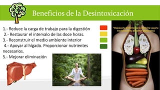 1.- Reduce la carga de trabajo para la digestión 
2.- Restaurar el intervalo de las doce horas. 
3.- Reconstruir el medio ambiente interior 
4.- Apoyar al hígado. Proporcionar nutrientes 
necesarios. 
5.- Mejorar eliminación 
Beneficios de la Desintoxicación 
 