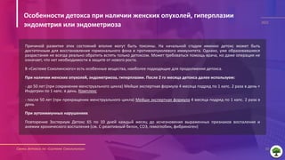 Схемы детокса по «Системе Соколинского» 10
2021
Причиной развития этих состояний вполне могут быть токсины. На начальной стадии именно детокс может быть
достаточным для восстановления гормонального фона и противоопухолевого иммунитета. Однако, уже образовавшиеся
разрастания не всегда реально обратить вспять только детоксом. Может требоваться помощь врача, но даже операция не
означает, что нет необходимости в защите от нового роста.
В «Системе Соколинского» есть особенные вещества, наиболее подходящие для продолжения детокса.
При наличии женских опухолей, эндометриоза, гиперплазии. После 2 го месяца детокса далее используем:
- до 50 лет (при сохранении менструального цикла) Мейши экспертная формула 4 месяца подряд по 1 капс. 2 раза в день +
Индогрин по 1 капс. в день. Комплекс
- после 50 лет (при прекращении менструального цикла) Мейши экспертная формула 4 месяца подряд по 1 капс. 2 раза в
день
При аутоиммунных нарушениях
Повторение Зостериум Детокс 65 по 10 дней каждый месяц до исчезновения выраженных признаков воспаления и
анемии хронического воспаления (см. С-реактивный белок, СОЭ, гемоглобин, фибриноген)
Особенности детокса при наличии женских опухолей, гиперплазии
эндометрия или эндометриоза
 