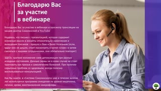 3
20ГГ
Благодарю Вас
за участие
в вебинаре
Благодарю Вас за участие в вебинаре и просмотр трансляции на
канале Доктор Соколинский в YouTube
Надеюсь, что письмо с презентацией, которая содержит
основные мысли и инсайты относительно накопления и
выведения токсинов – пришло к Вам и было полезным (если,
вдруг оно не дошло, стоит посмотреть в папке «спам» и затем
связаться с нашими сотрудниками, они обязательно повторят)
ЗДЕСЬ: краткое изложение схем детоксикации при разных
исходных состояниях. Данные схемы ни в коем случае не стоит
трактовать как призыв к самолечению болезней. При наличии
серьезных проблем со здоровьем, всегда полезно
воспользоваться консультацией.
Как Вы знаете, в «Системе Соколинского» уже в течение многих
лет используется программа очищения на уровне кишечника,
печени, крови, восстановления микрофлоры.
 