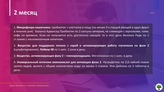 Схемы детокса по «Системе Соколинского» 6
2021
1. Микрофлора кишечника: пробиотик + клетчатка в пищу (не менее 3-х порций овощей и один фрукт
в течение дня). Баланса Адвансед Пробиотик по 2 капсулы вечером, не совмещая с зерновыми, чаем,
кофе по времени. Если не получается есть достаточно овощей, то в этот день Волокна Реди по 1
ст.ложке с кисломолочным напитком.
2. Вещество для поддержки печени с серой и активизирующее работу глутатиона на фазе 2
(сульфатирование). Лайвер 48 по 1 капс. 2 раза в день.
3. Вещество, активизирующее фазу 2 – глюкоронидацию. Мегаполинол по 1 капс. в день
4. Универсальный источник аминокислот для активации фазы 2 НутриДетокс по 13 чайной ложки
залить водой, выпить с общим количеством воды не менее 1 стакана. Или Дейлика по 3 таблетки в
день.
2 месяц
 