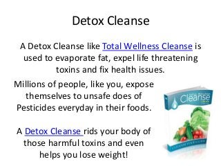 Detox Cleanse
 A Detox Cleanse like Total Wellness Cleanse is
  used to evaporate fat, expel life threatening
           toxins and fix health issues.
Millions of people, like you, expose
  themselves to unsafe does of
Pesticides everyday in their foods.

A Detox Cleanse rids your body of
 those harmful toxins and even
     helps you lose weight!
 