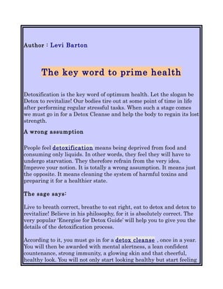 Author : Levi Barton




       The key word to prime health

Detoxification is the key word of optimum health. Let the slogan be
Detox to revitalize! Our bodies tire out at some point of time in life
after performing regular stressful tasks. When such a stage comes
we must go in for a Detox Cleanse and help the body to regain its lost
strength.

A wrong assumption

People feel detoxification means being deprived from food and
consuming only liquids. In other words, they feel they will have to
undergo starvation. They therefore refrain from the very idea.
Improve your notion. It is totally a wrong assumption. It means just
the opposite. It means cleaning the system of harmful toxins and
preparing it for a healthier state.

The sage says:

Live to breath correct, breathe to eat right, eat to detox and detox to
revitalize! Believe in his philosophy, for it is absolutely correct. The
very popular ‘Energise for Detox Guide’ will help you to give you the
details of the detoxification process.

According to it, you must go in for a detox cleanse , once in a year.
You will then be awarded with mental alertness, a lean confident
countenance, strong immunity, a glowing skin and that cheerful,
healthy look. You will not only start looking healthy but start feeling
 