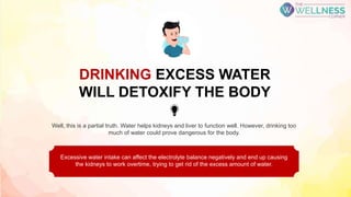 Well, this is a partial truth. Water helps kidneys and liver to function well. However, drinking too
much of water could prove dangerous for the body.
Excessive water intake can affect the electrolyte balance negatively and end up causing
the kidneys to work overtime, trying to get rid of the excess amount of water.
DRINKING EXCESS WATER
WILL DETOXIFY THE BODY
 