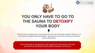 Saunas are an excellent way of removing toxins from the body after workout. However, it is
not meant for longstanding detoxification. Spending too much time in the sauna will only
lead to dehydration.
If you keep trying to use sweat as a way of getting rid of the toxins in the body,
you will end up blocking the body’s ability to detoxify in the long run.
YOU ONLY HAVE TO GO TO
THE SAUNA TO DETOXIFY
YOUR BODY
 