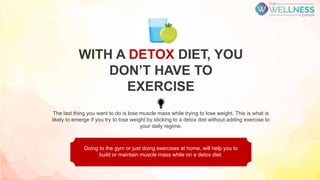 The last thing you want to do is lose muscle mass while trying to lose weight. This is what is
likely to emerge if you try to lose weight by sticking to a detox diet without adding exercise to
your daily regime.
Going to the gym or just doing exercises at home, will help you to
build or maintain muscle mass while on a detox diet.
WITH A DETOX DIET, YOU
DON’T HAVE TO
EXERCISE
 