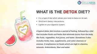 WHAT IS THE DETOX DIET?
 It is a type of diet which allows your body to detox on its own.
 Short-term dietary interventions.
 Lighter on your digestive system.
A typical detox diet involves a period of fasting, followed by a diet
that includes foods and herbs that eliminate toxins from the body
like fruits, vegetables, fruit juices, and water. Sometimes it also
includes herbs, teas, supplements, and colon cleanses or
enemas. It emphasizes on foods which are high in vitamins,
minerals. Antioxidants, fiber and water.
 