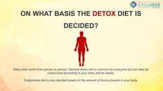 ON WHAT BASIS THE DETOX DIET IS
DECIDED?
Detox diet varies from person to person. General detox diet is common for everyone but can also be
customized according to your body and its needs.
Customized diet is also decided based on the amount of toxins present in your body.
 