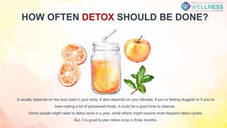 HOW OFTEN DETOX SHOULD BE DONE?
It usually depends on the toxic load in your body. It also depends on your lifestyle, if you’re feeling sluggish or if you’ve
been eating a lot of processed foods, it could be a good time to cleanse.
Some people might need to detox once in a year, while others might require more frequent detox cycles.
But, it is good to plan detox once in three months.
 