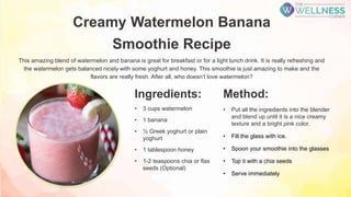Creamy Watermelon Banana
Smoothie Recipe
This amazing blend of watermelon and banana is great for breakfast or for a light lunch drink. It is really refreshing and
the watermelon gets balanced nicely with some yoghurt and honey. This smoothie is just amazing to make and the
flavors are really fresh. After all, who doesn’t love watermelon?
Method:
• Put all the ingredients into the blender
and blend up until it is a nice creamy
texture and a bright pink color.
• Fill the glass with ice.
• Spoon your smoothie into the glasses
• Top it with a chia seeds
• Serve immediately
Ingredients:
• 3 cups watermelon
• 1 banana
• ½ Greek yoghurt or plain
yoghurt
• 1 tablespoon honey
• 1-2 teaspoons chia or flax
seeds (Optional)
 