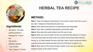 HERBAL TEA RECIPE
Ingredients:
• Tea leaves: The basic
quantity would be 1
teaspoon for 1 cup of
tea.
• Tea strainer
• Stainless steel pot
• 1 cup of water
• 1 tsp. honey or ½ Lemon
METHOD:
Step 1: Take one teaspoon of tea leaves. If you want to make more than a cup of
tea, take 1 teaspoon of tea leaves for each cup.
Step 2: Now, take the tea leaves in a strainer/sieve and keep aside.
Step 3: Now, take a stainless steel pot/pan and boil the water.
Step 4: Now, place the sieve/ strainer over the cup or mug.
Step 5: Next, pour the hot water into the cup and let the tea steep for 3 minutes.
This is the step where we need to be very careful. Not everyone likes their tea
strong, so, to check whether the tea is just right, keep a spoon handy and drink a
spoonful of tea every 30-45 seconds to find out if the flavor is right for you.
Step 6: Now, take out the sieve and keep it aside. If you want, you may add 1
teaspoon honey or few drops of lemon.
 