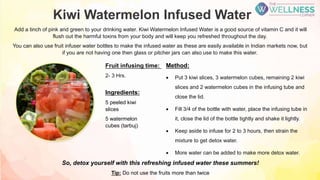 Kiwi Watermelon Infused Water
Add a tinch of pink and green to your drinking water. Kiwi Watermelon Infused Water is a good source of vitamin C and it will
flush out the harmful toxins from your body and will keep you refreshed throughout the day.
You can also use fruit infuser water bottles to make the infused water as these are easily available in Indian markets now, but
if you are not having one then glass or pitcher jars can also use to make this water.
Method:
 Put 3 kiwi slices, 3 watermelon cubes, remaining 2 kiwi
slices and 2 watermelon cubes in the infusing tube and
close the lid.
 Fill 3/4 of the bottle with water, place the infusing tube in
it, close the lid of the bottle tightly and shake it lightly.
 Keep aside to infuse for 2 to 3 hours, then strain the
mixture to get detox water.
 More water can be added to make more detox water.
Ingredients:
5 peeled kiwi
slices
5 watermelon
cubes (tarbuj)
Fruit infusing time:
2- 3 Hrs.
So, detox yourself with this refreshing infused water these summers!
Tip: Do not use the fruits more than twice
 