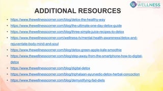 ADDITIONAL RESOURCES
• https://www.thewellnesscorner.com/blog/detox-the-healthy-way
• https://www.thewellnesscorner.com/blog/the-ultimate-one-day-detox-guide
• https://www.thewellnesscorner.com/blog/three-simple-juice-recipes-to-detox
• https://www.thewellnesscorner.com/wellness-tv/mental-health-awareness/detox-and-
rejuventate-body-mind-and-soul
• https://www.thewellnesscorner.com/blog/detox-green-apple-kale-smoothie
• https://www.thewellnesscorner.com/blog/step-away-from-the-smartphone-how-to-digital-
detox
• https://www.thewellnesscorner.com/blog/digital-detox
• https://www.thewellnesscorner.com/blog/triphalaan-ayurvedic-detox-herbal-concoction
• https://www.thewellnesscorner.com/blog/demystifying-fad-diets
 
