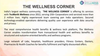 THE WELLNESS CORNER
India’s largest wellness community, 'THE WELLNESS CORNER' is offering its services
with TruWorth Wellness since 2012, serving 150+ Corporations and serviced more than
2 million lives. Highly experienced team covering pan India operations. Secured
technology-enabled operations delivering quality user experience with data security
and privacy.
The most comprehensive health benefits & wellness tech platform, The Wellness
Corner enables transformation from transactional health and wellness benefits to
structured and outcome-oriented benefits and wellness programs.
Large network of Labs, hospitals, healthcare providers, Fitness Centers, Doctors,
Pharmacies & Health Coaches for benefits fulfilment and highly discounted offers.
 