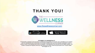 THANK YOU!
www.thewellnesscorner.com
STATEMENT OF CONFIDENTIALITY
All information contained in this document is confidential and proprietary to Truworth, and is submitted to your company
with the understanding that it will be held in the strictest confidence and will not be disclosed, duplicated or used, in
whole or in part, for any purpose other than the evaluation / understanding of the document and its related contents. The
Content, Concept and Programs cannot be used without prior written consent and permission from Truworth Health
Technologies Pvt. Ltd
 