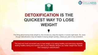 DETOXIFICATION IS THE
QUICKEST WAY TO LOSE
WEIGHT
The best and most convenient way to lose weight is by eating healthy and exercising regularly.
Adding healthy eating and workout plan to your lifestyle will give you better weight loss results
then indulging in detoxification.
The thing about losing body weight is, the minute you stop the regime, it comes right back. So, even
though detoxification may be helpful in losing weight quickly, unless you plan to be consistent.
 