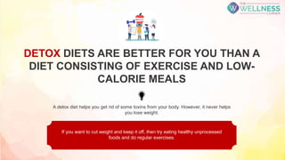 A detox diet helps you get rid of some toxins from your body. However, it never helps
you lose weight.
If you want to cut weight and keep it off, then try eating healthy unprocessed
foods and do regular exercises.
DETOX DIETS ARE BETTER FOR YOU THAN A
DIET CONSISTING OF EXERCISE AND LOW-
CALORIE MEALS
 