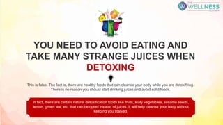 This is false. The fact is, there are healthy foods that can cleanse your body while you are detoxifying.
There is no reason you should start drinking juices and avoid solid foods.
In fact, there are certain natural detoxification foods like fruits, leafy vegetables, sesame seeds,
lemon, green tea, etc. that can be opted instead of juices. It will help cleanse your body without
keeping you starved.
YOU NEED TO AVOID EATING AND
TAKE MANY STRANGE JUICES WHEN
DETOXING
 