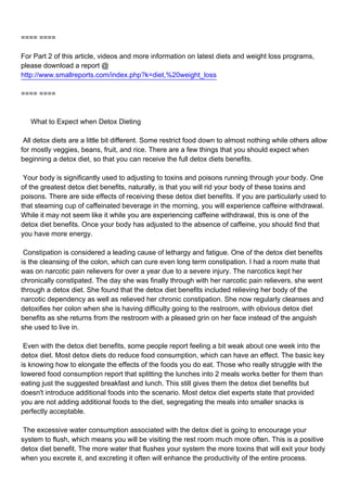 ==== ====

For Part 2 of this article, videos and more information on latest diets and weight loss programs,
please download a report @
http://www.smallreports.com/index.php?k=diet,%20weight_loss

==== ====



What to Expect when Detox Dieting

All detox diets are a little bit different. Some restrict food down to almost nothing while others allow
for mostly veggies, beans, fruit, and rice. There are a few things that you should expect when
beginning a detox diet, so that you can receive the full detox diets benefits.

Your body is significantly used to adjusting to toxins and poisons running through your body. One
of the greatest detox diet benefits, naturally, is that you will rid your body of these toxins and
poisons. There are side effects of receiving these detox diet benefits. If you are particularly used to
that steaming cup of caffeinated beverage in the morning, you will experience caffeine withdrawal.
While it may not seem like it while you are experiencing caffeine withdrawal, this is one of the
detox diet benefits. Once your body has adjusted to the absence of caffeine, you should find that
you have more energy.

Constipation is considered a leading cause of lethargy and fatigue. One of the detox diet benefits
is the cleansing of the colon, which can cure even long term constipation. I had a room mate that
was on narcotic pain relievers for over a year due to a severe injury. The narcotics kept her
chronically constipated. The day she was finally through with her narcotic pain relievers, she went
through a detox diet. She found that the detox diet benefits included relieving her body of the
narcotic dependency as well as relieved her chronic constipation. She now regularly cleanses and
detoxifies her colon when she is having difficulty going to the restroom, with obvious detox diet
benefits as she returns from the restroom with a pleased grin on her face instead of the anguish
she used to live in.

Even with the detox diet benefits, some people report feeling a bit weak about one week into the
detox diet. Most detox diets do reduce food consumption, which can have an effect. The basic key
is knowing how to elongate the effects of the foods you do eat. Those who really struggle with the
lowered food consumption report that splitting the lunches into 2 meals works better for them than
eating just the suggested breakfast and lunch. This still gives them the detox diet benefits but
doesn't introduce additional foods into the scenario. Most detox diet experts state that provided
you are not adding additional foods to the diet, segregating the meals into smaller snacks is
perfectly acceptable.

The excessive water consumption associated with the detox diet is going to encourage your
system to flush, which means you will be visiting the rest room much more often. This is a positive
detox diet benefit. The more water that flushes your system the more toxins that will exit your body
when you excrete it, and excreting it often will enhance the productivity of the entire process.
 