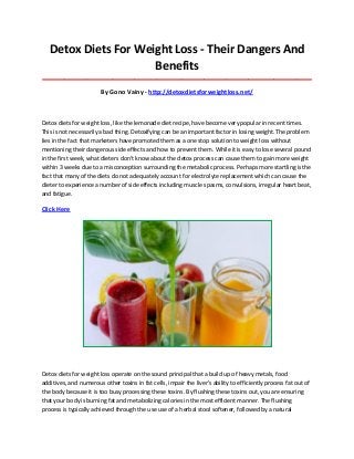 Detox Diets For Weight Loss - Their Dangers And
Benefits
_____________________________________________________________________________________

By Gono Vainy - http://detoxdietsforweightloss.net/

Detox diets for weight loss, like the lemonade diet recipe, have become very popular in recent times.
This is not necessarily a bad thing. Detoxifying can be an important factor in losing weight. The problem
lies in the fact that marketers have promoted them as a one stop solution to weight loss without
mentioning their dangerous side effects and how to prevent them. While it is easy to lose several pound
in the first week, what dieters don't know about the detox process can cause them to gain more weight
within 3 weeks due to a misconception surrounding the metabolic process. Perhaps more startling is the
fact that many of the diets do not adequately account for electrolyte replacement which can cause the
dieter to experience a number of side effects including muscle spasms, convulsions, irregular heart beat,
and fatigue.

Click Here

Detox diets for weight loss operate on the sound principal that a build up of heavy metals, food
additives, and numerous other toxins in fat cells, impair the liver's ability to efficiently process fat out of
the body because it is too busy processing these toxins. By flushing these toxins out, you are ensuring
that your body is burning fat and metabolizing calories in the most efficient manner. The flushing
process is typically achieved through the use use of a herbal stool softener, followed by a natural

 