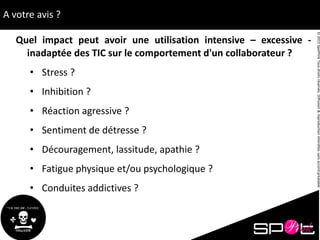 ©2015SpotPinkTousdroitsréservés.Diffusion&reproductioninterditessansaccordpréalable.
A votre avis ?
Quel impact peut avoir une utilisation intensive – excessive -
inadaptée des TIC sur le comportement d'un collaborateur ?
• Stress ?
• Inhibition ?
• Réaction agressive ?
• Sentiment de détresse ?
• Découragement, lassitude, apathie ?
• Fatigue physique et/ou psychologique ?
• Conduites addictives ?
 