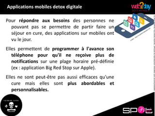 ©2015SpotPinkTousdroitsréservés.Diffusion&reproductioninterditessansaccordpréalable.
Pour répondre aux besoins des personnes ne
pouvant pas se permettre de partir faire un
séjour en cure, des applications sur mobiles ont
vu le jour.
Elles permettent de programmer à l'avance son
téléphone pour qu'il ne reçoive plus de
notifications sur une plage horaire pré-définie
(ex : application Big Red Stop sur Apple).
Elles ne sont peut-être pas aussi efficaces qu'une
cure mais elles sont plus abordables et
personnalisables.
Applications mobiles detox digitale
 