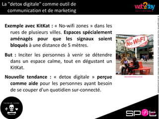 ©2015SpotPinkTousdroitsréservés.Diffusion&reproductioninterditessansaccordpréalable.
La "detox digitale" comme outil de
communication et de marketing
Exemple avec KitKat : « No-wifi zones » dans les
rues de plusieurs villes. Espaces spécialement
aménagés pour que les signaux soient
bloqués à une distance de 5 mètres.
But : Inciter les personnes à venir se détendre
dans un espace calme, tout en dégustant un
KitKat.
Nouvelle tendance : « detox digitale » perçue
comme aide pour les personnes ayant besoin
de se couper d'un quotidien sur-connecté.
http://www.bluebus.com.br/
 