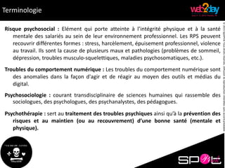 ©2015SpotPinkTousdroitsréservés.Diffusion&reproductioninterditessansaccordpréalable.
Terminologie
Risque psychosocial : Elément qui porte atteinte à l’intégrité physique et à la santé
mentale des salariés au sein de leur environnement professionnel. Les RPS peuvent
recouvrir différentes formes : stress, harcèlement, épuisement professionnel, violence
au travail. Ils sont la cause de plusieurs maux et pathologies (problèmes de sommeil,
dépression, troubles musculo-squelettiques, maladies psychosomatiques, etc.).
Troubles du comportement numérique : Les troubles du comportement numérique sont
des anomalies dans la façon d'agir et de réagir au moyen des outils et médias du
digital.
Psychosociologie : courant transdisciplinaire de sciences humaines qui rassemble des
sociologues, des psychologues, des psychanalystes, des pédagogues.
Psychothérapie : sert au traitement des troubles psychiques ainsi qu’à la prévention des
risques et au maintien (ou au recouvrement) d’une bonne santé (mentale et
physique).
 