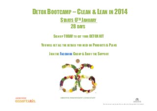 DETOX BOOTCAMP – CLEAN & LEAN IN 2014
STARTS 6TH JANUARY
28 DAYS
SIGN UP TODAY TO GET YOUR DETOX KIT
YOU WILL GET ALL THE DETAILS YOU NEED ON PRODUCTS & PLANS
JOIN THE FACEBOOK GROUP & ENJOY THE SUPPORT

This document was created by an Arbonne Independent Consultant

 