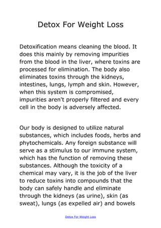 Detox For Weight Loss

Detoxification means cleaning the blood. It
does this mainly by removing impurities
from the blood in the liver, where toxins are
processed for elimination. The body also
eliminates toxins through the kidneys,
intestines, lungs, lymph and skin. However,
when this system is compromised,
impurities aren't properly filtered and every
cell in the body is adversely affected.


Our body is designed to utilize natural
substances, which includes foods, herbs and
phytochemicals. Any foreign substance will
serve as a stimulus to our immune system,
which has the function of removing these
substances. Although the toxicity of a
chemical may vary, it is the job of the liver
to reduce toxins into compounds that the
body can safely handle and eliminate
through the kidneys (as urine), skin (as
sweat), lungs (as expelled air) and bowels

                 Detox For Weight Loss
 