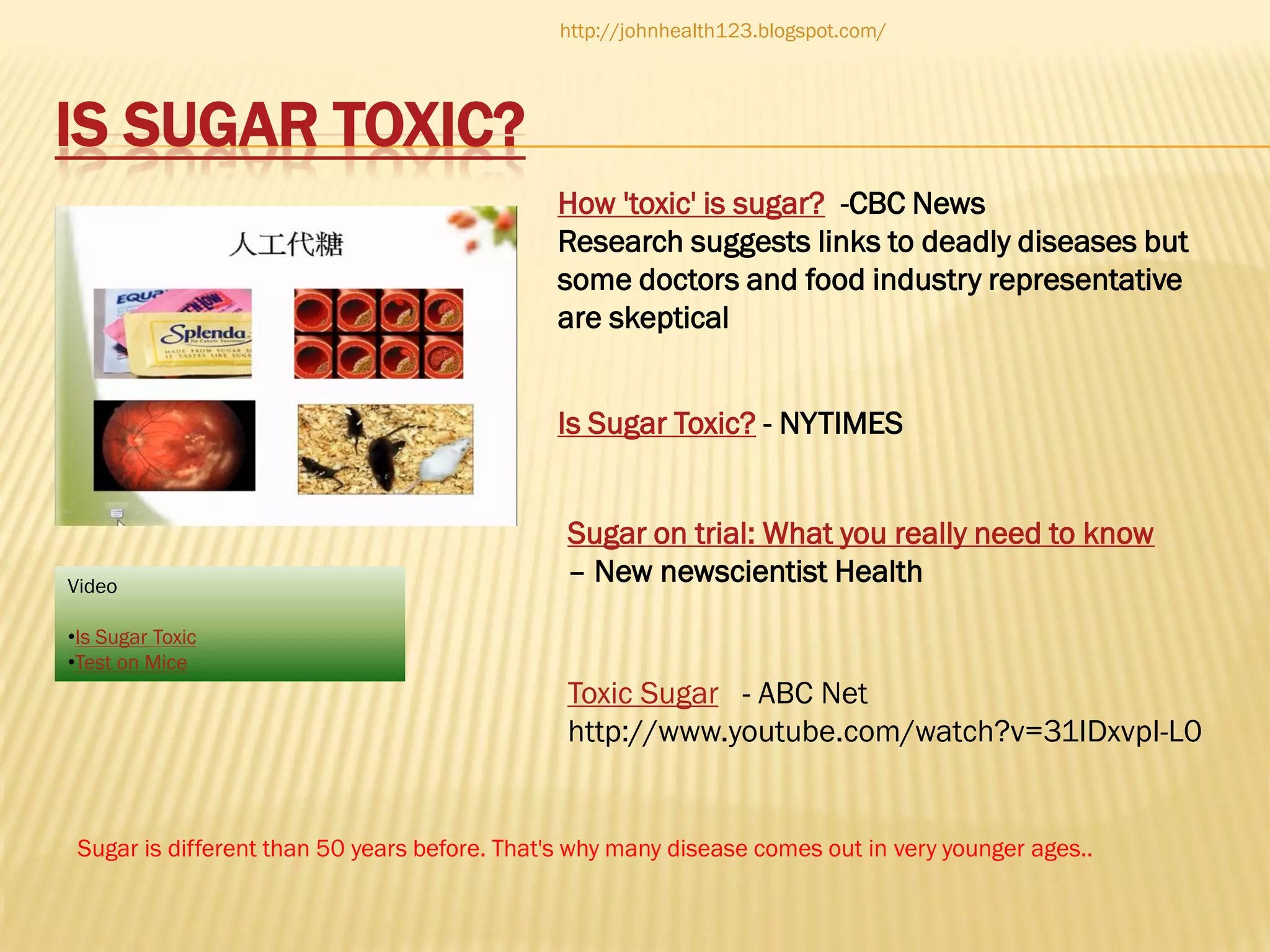http://johnhealth123.blogspot.com/

IS SUGAR TOXIC?
How 'toxic' is sugar? -CBC News
Research suggests links to deadly diseases but
some doctors and food industry representative
are skeptical
Is Sugar Toxic? - NYTIMES

Video

Sugar on trial: What you really need to know
– New newscientist Health

•Is Sugar Toxic
•Test on Mice

Toxic Sugar - ABC Net
http://www.youtube.com/watch?v=31IDxvpI-L0

Sugar is different than 50 years before. That's why many disease comes out in very younger ages..

 