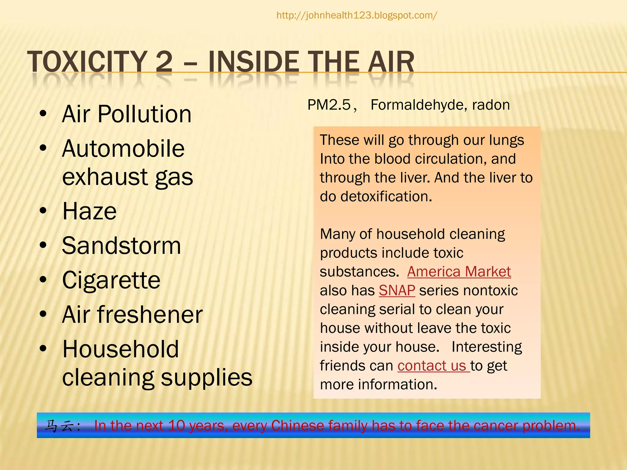 http://johnhealth123.blogspot.com/

TOXICITY 2 – INSIDE THE AIR
• Air Pollution
• Automobile
exhaust gas
• Haze
• Sandstorm
• Cigarette
• Air freshener
• Household
cleaning supplies

PM2.5， Formaldehyde, radon
These will go through our lungs
Into the blood circulation, and
through the liver. And the liver to
do detoxification.
Many of household cleaning
products include toxic
substances. America Market
also has SNAP series nontoxic
cleaning serial to clean your
house without leave the toxic
inside your house. Interesting
friends can contact us to get
more information.

马云： In the next 10 years, every Chinese family has to face the cancer problem.

 