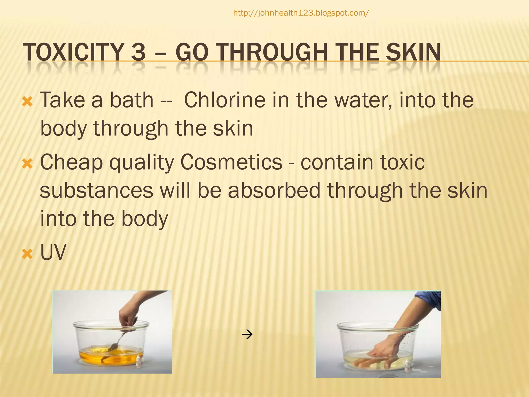 http://johnhealth123.blogspot.com/

TOXICITY 3 – GO THROUGH THE SKIN
Take a bath -- Chlorine in the water, into the
body through the skin
 Cheap quality Cosmetics - contain toxic
substances will be absorbed through the skin
into the body
 UV




 